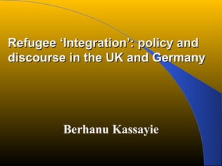 Refugee ‘Integration’: policy andRefugee ‘Integration’: policy and
discourse in the UK and Germanydiscourse in the UK and Germany
Berhanu Kassayie
 