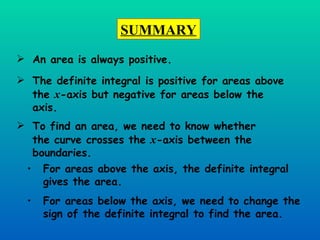 An area is always positive. The definite integral is positive for areas above the  x -axis but negative for areas below the axis. To find an area, we need to know whether the curve crosses the  x -axis between the boundaries. For areas above the axis, the definite integral gives the area. For areas below the axis, we need to change the sign of the definite integral to find the area. SUMMARY 