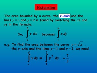 Extension The area bounded by a curve, the  y -axis  and the lines  y = c  and  y = d  is found by switching the  x s and  y s in the formula. So, becomes e.g. To find the area between the curve  , the  y -axis and the lines  y =  1  and  y =  2 , we need  