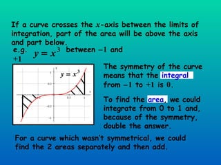 If a curve crosses the  x -axis between the limits of integration, part of the area will be above the axis and part below. For a curve which wasn’t symmetrical, we could find the 2 areas separately and then add. The symmetry of the curve means that the  integral  from   1  to  +1  is  0 . e.g.  between   1  and  +1 To find the  area , we could integrate from 0 to 1 and, because of the symmetry, double the answer. 