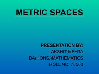 METRIC SPACES PRESENTATION BY: LAKSHIT MEHTA BA(HONS.)MATHEMATICS ROLL NO. 70503 