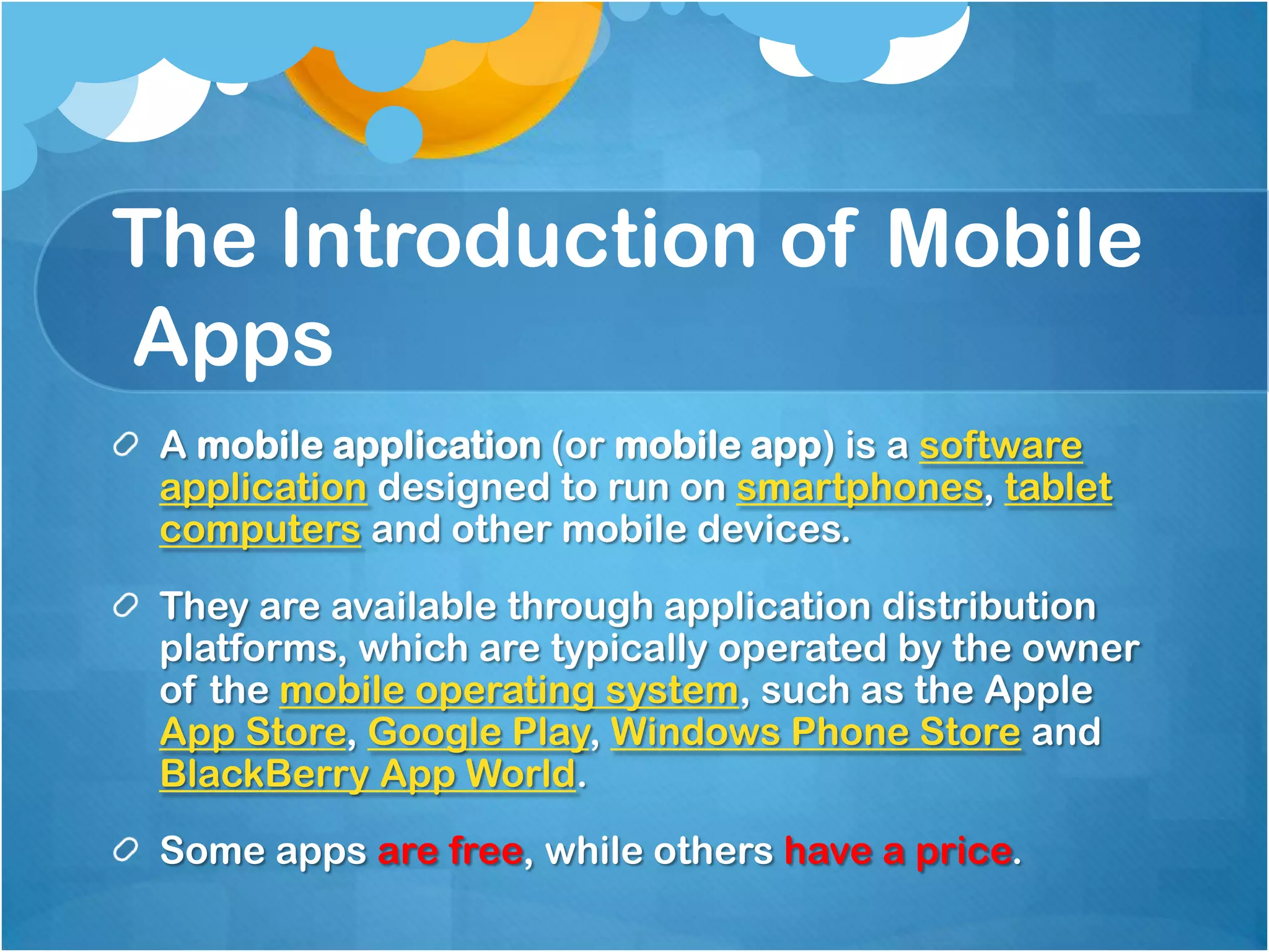 The Introduction of Mobile
Apps
 A mobile application (or mobile app) is a software
 application designed to run on smartphones, tablet
 computers and other mobile devices.
 They are available through application distribution
 platforms, which are typically operated by the owner
 of the mobile operating system, such as the Apple
 App Store, Google Play, Windows Phone Store and
 BlackBerry App World.
 Some apps are free, while others have a price.
 