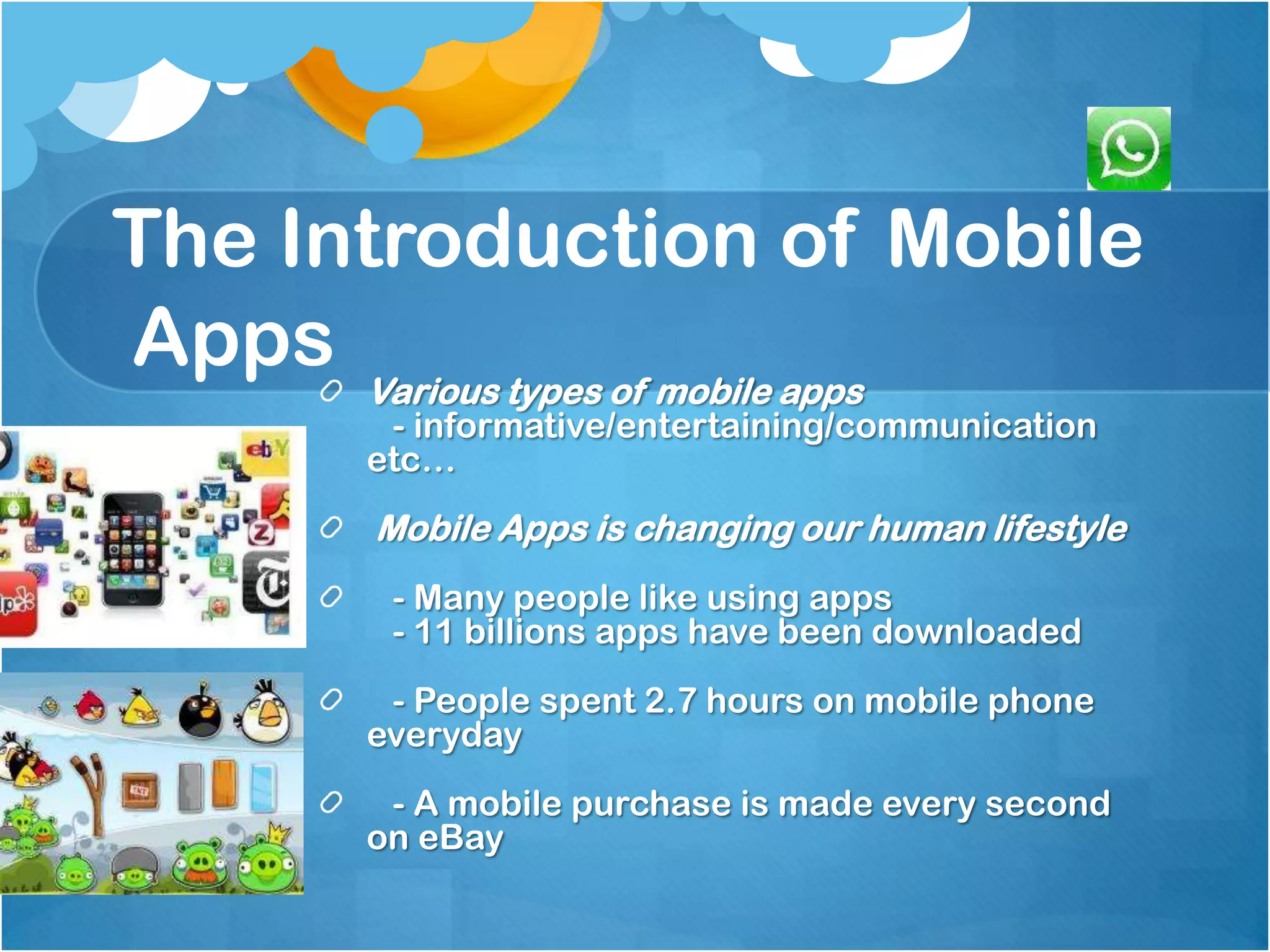 The Introduction of Mobile
Apps Various types of mobile apps
         - informative/entertaining/communication
        etc…
        Mobile Apps is changing our human lifestyle
         - Many people like using apps
         - 11 billions apps have been downloaded
         - People spent 2.7 hours on mobile phone
        everyday
         - A mobile purchase is made every second
        on eBay
 