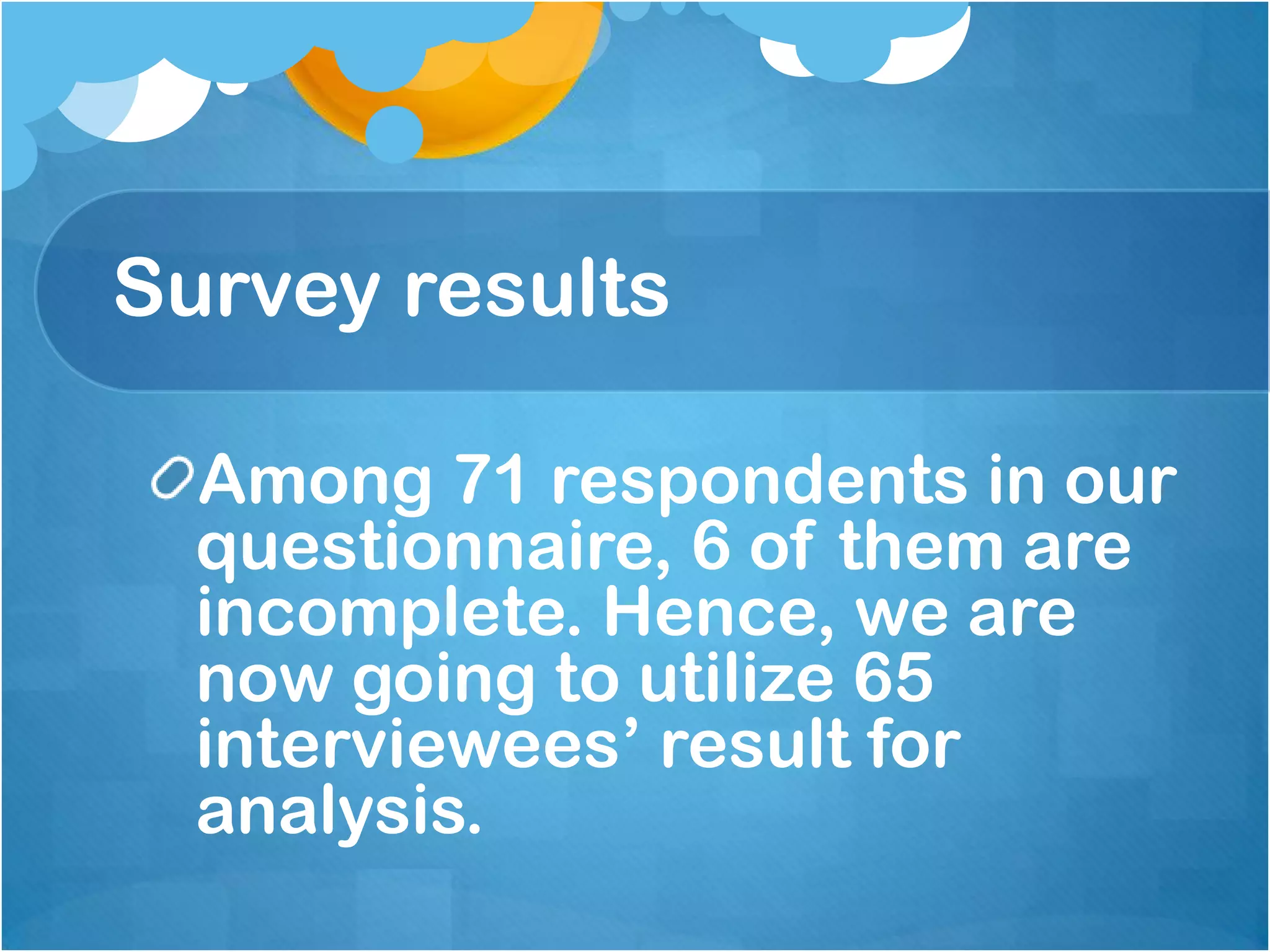 Survey results

  Among 71 respondents in our
  questionnaire, 6 of them are
  incomplete. Hence, we are
  now going to utilize 65
  interviewees’ result for
  analysis.
 
