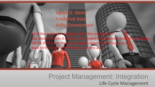 Tanya D. Akins
Frederick Dais
Kelly Zimmerman
All of the materials available within this presentation
was obtained from A Guide to the Project Management Body of Knowledge,
5th Ed, PMP Exam Prep, and Eighth Edition: Rita's Course in a
Book for Passing the PMP Exam, and pmi.org.

Project Management: Integration
Life Cycle Management

 