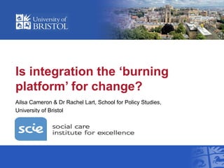 Is integration the ‘burning
platform’ for change?
Ailsa Cameron & Dr Rachel Lart, School for Policy Studies,
University of Bristol
 