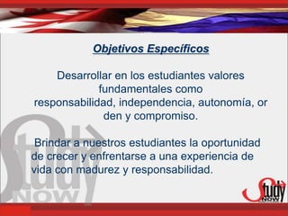 Objetivos Específicos

    Desarrollar en los estudiantes valores
             fundamentales como
responsabilidad, independencia, autonomía, or
              den y compromiso.

 Brindar a nuestros estudiantes la oportunidad
de crecer y enfrentarse a una experiencia de
vida con madurez y responsabilidad.
 