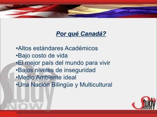 Por qué Canadá?

•Altos estándares Académicos
•Bajo costo de vida
•El mejor país del mundo para vivir
•Bajos niveles de inseguridad
•Medio Ambiente ideal
•Una Nación Bilingüe y Multicultural
 