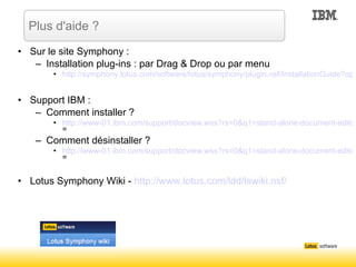 Sur le site Symphony : Installation plug-ins : par Drag & Drop ou par menu http://symphony.lotus.com/software/lotus/symphony/plugin.nsf/InstallationGuide?open&type=guide Support IBM : Comment installer ? http://www-01.ibm.com/support/docview.wss?rs=0&q1=stand-alone-document-editor&q2=plug-in&uid=swg21308390&loc=en_US&cs=utf-8&lang = Comment désinstaller ? http://www-01.ibm.com/support/docview.wss?rs=0&q1=stand-alone-document-editor&q2=plug-in&uid=swg21306633&loc=en_US&cs=utf-8&lang = Lotus Symphony Wiki -  http://www.lotus.com/ldd/lswiki.nsf/ Plus d'aide ? 