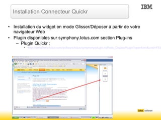Installation du widget en mode Glisser/Déposer à partir de votre navigateur Web Plugin disponibles sur symphony.lotus.com section Plug-ins Plugin Quickr : http://symphony.lotus.com/software/lotus/symphony/plugin.nsf/web_DisplayPlugin?openform&unid=F5361605CA578CB9862574A400750CB4&category=Sharing%20and%20Collaborating Installation Connecteur Quickr 