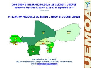 www.uemoa.int www.izf.net
CONFERENCE INTERNATIONALE SUR LES GUICHETS UNIQUES
Marrakech-Royaume du Maroc, du 05 au 07 Septembre 2016
-----------
INTEGRATION REGIONALE AU SEIN DE L’UEMOA ET GUICHET UNIQUE
Commission de l’UEMOA
380 Av. du Professeur Joseph KI-ZERBO 01 BP 543 - Burkina Faso
Email : commission@uemoa.int
 