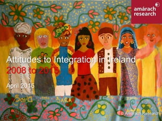 1Integration in Ireland
Attitudes to Integration in Ireland
2008 to 2015
April 2015
© Amárach Research
 