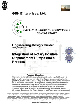 Refinery Process Stream Purification Refinery Process Catalysts Troubleshooting Refinery Process Catalyst Start-Up / Shutdown
Activation Reduction In-situ Ex-situ Sulfiding Specializing in Refinery Process Catalyst Performance Evaluation Heat & Mass
Balance Analysis Catalyst Remaining Life Determination Catalyst Deactivation Assessment Catalyst Performance
Characterization Refining & Gas Processing & Petrochemical Industries Catalysts / Process Technology - Hydrogen Catalysts /
Process Technology – Ammonia Catalyst Process Technology - Methanol Catalysts / process Technology – Petrochemicals
Specializing in the Development & Commercialization of New Technology in the Refining & Petrochemical Industries
Web Site: www.GBHEnterprises.com
GBH Enterprises, Ltd.
Engineering Design Guide:
GBHE_EDG_MAC_1242
Integration of Rotary Positive
Displacement Pumps into a
Process
Process Disclaimer
Information contained in this publication or as otherwise supplied to Users is
believed to be accurate and correct at time of going to press, and is given in
good faith, but it is for the User to satisfy itself of the suitability of the information
for its own particular purpose. GBHE gives no warranty as to the fitness of this
information for any particular purpose and any implied warranty or condition
(statutory or otherwise) is excluded except to the extent that exclusion is
prevented by law. GBHE accepts no liability resulting from reliance on this
information. Freedom under Patent, Copyright and Designs cannot be assumed.
 