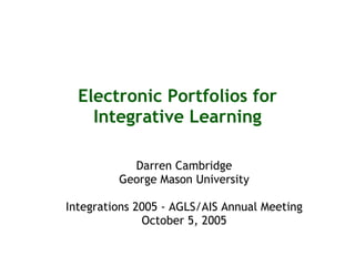 Electronic Portfolios for Integrative Learning Darren Cambridge George Mason University Integrations 2005 - AGLS/AIS Annual Meeting October 5, 2005 