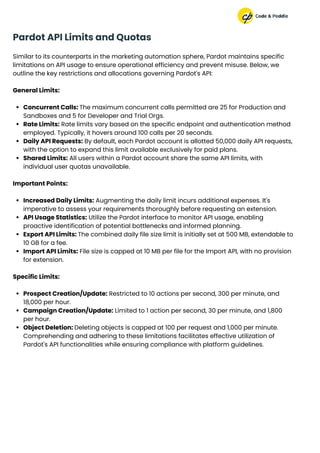 Pardot API Limits and Quotas
Similar to its counterparts in the marketing automation sphere, Pardot maintains specific
limitations on API usage to ensure operational efficiency and prevent misuse. Below, we
outline the key restrictions and allocations governing Pardot's API:
General Limits:
Concurrent Calls: The maximum concurrent calls permitted are 25 for Production and
Sandboxes and 5 for Developer and Trial Orgs.
Rate Limits: Rate limits vary based on the specific endpoint and authentication method
employed. Typically, it hovers around 100 calls per 20 seconds.
Daily API Requests: By default, each Pardot account is allotted 50,000 daily API requests,
with the option to expand this limit available exclusively for paid plans.
Shared Limits: All users within a Pardot account share the same API limits, with
individual user quotas unavailable.
Important Points:
Increased Daily Limits: Augmenting the daily limit incurs additional expenses. It's
imperative to assess your requirements thoroughly before requesting an extension.
API Usage Statistics: Utilize the Pardot interface to monitor API usage, enabling
proactive identification of potential bottlenecks and informed planning.
Export API Limits: The combined daily file size limit is initially set at 500 MB, extendable to
10 GB for a fee.
Import API Limits: File size is capped at 10 MB per file for the Import API, with no provision
for extension.
Specific Limits:
Prospect Creation/Update: Restricted to 10 actions per second, 300 per minute, and
18,000 per hour.
Campaign Creation/Update: Limited to 1 action per second, 30 per minute, and 1,800
per hour.
Object Deletion: Deleting objects is capped at 100 per request and 1,000 per minute.
Comprehending and adhering to these limitations facilitates effective utilization of
Pardot's API functionalities while ensuring compliance with platform guidelines.
 