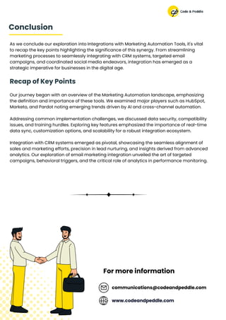 As we conclude our exploration into Integrations with Marketing Automation Tools, it's vital
to recap the key points highlighting the significance of this synergy. From streamlining
marketing processes to seamlessly integrating with CRM systems, targeted email
campaigns, and coordinated social media endeavors, integration has emerged as a
strategic imperative for businesses in the digital age.
Recap of Key Points
Our journey began with an overview of the Marketing Automation landscape, emphasizing
the definition and importance of these tools. We examined major players such as HubSpot,
Marketo, and Pardot noting emerging trends driven by AI and cross-channel automation.
Addressing common implementation challenges, we discussed data security, compatibility
issues, and training hurdles. Exploring key features emphasized the importance of real-time
data sync, customization options, and scalability for a robust integration ecosystem.
Integration with CRM systems emerged as pivotal, showcasing the seamless alignment of
sales and marketing efforts, precision in lead nurturing, and insights derived from advanced
analytics. Our exploration of email marketing integration unveiled the art of targeted
campaigns, behavioral triggers, and the critical role of analytics in performance monitoring.
communications@codeandpeddle.com
Conclusion
www.codeandpeddle.com
For more information
 
