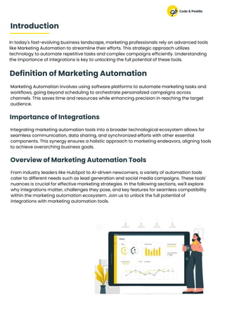 In today's fast-evolving business landscape, marketing professionals rely on advanced tools
like Marketing Automation to streamline their efforts. This strategic approach utilizes
technology to automate repetitive tasks and complex campaigns efficiently. Understanding
the importance of integrations is key to unlocking the full potential of these tools.
Marketing Automation involves using software platforms to automate marketing tasks and
workflows, going beyond scheduling to orchestrate personalized campaigns across
channels. This saves time and resources while enhancing precision in reaching the target
audience.
Introduction
Definition of Marketing Automation
Integrating marketing automation tools into a broader technological ecosystem allows for
seamless communication, data sharing, and synchronized efforts with other essential
components. This synergy ensures a holistic approach to marketing endeavors, aligning tools
to achieve overarching business goals.
From industry leaders like HubSpot to AI-driven newcomers, a variety of automation tools
cater to different needs such as lead generation and social media campaigns. These tools'
nuances is crucial for effective marketing strategies. In the following sections, we'll explore
why integrations matter, challenges they pose, and key features for seamless compatibility
within the marketing automation ecosystem. Join us to unlock the full potential of
integrations with marketing automation tools.
Importance of Integrations
Overview of Marketing Automation Tools
 