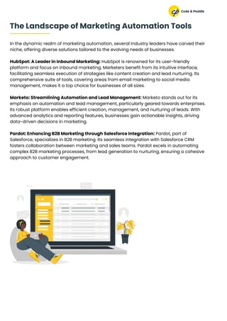In the dynamic realm of marketing automation, several industry leaders have carved their
niche, offering diverse solutions tailored to the evolving needs of businesses.
HubSpot: A Leader in Inbound Marketing: HubSpot is renowned for its user-friendly
platform and focus on inbound marketing. Marketers benefit from its intuitive interface,
facilitating seamless execution of strategies like content creation and lead nurturing. Its
comprehensive suite of tools, covering areas from email marketing to social media
management, makes it a top choice for businesses of all sizes.
Marketo: Streamlining Automation and Lead Management: Marketo stands out for its
emphasis on automation and lead management, particularly geared towards enterprises.
Its robust platform enables efficient creation, management, and nurturing of leads. With
advanced analytics and reporting features, businesses gain actionable insights, driving
data-driven decisions in marketing.
Pardot: Enhancing B2B Marketing through Salesforce Integration: Pardot, part of
Salesforce, specializes in B2B marketing. Its seamless integration with Salesforce CRM
fosters collaboration between marketing and sales teams. Pardot excels in automating
complex B2B marketing processes, from lead generation to nurturing, ensuring a cohesive
approach to customer engagement.
The Landscape of Marketing Automation Tools
 