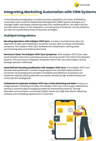 Elevating Operations with HubSpot-SFDC Sync: In today's business landscape, the
alignment of sales and marketing is crucial for success, akin to a finely orchestrated
symphony. The HubSpot-SFDC Sync facilitates this collaboration, refining leads,
synchronizing data, and fostering teamwork.
Harmony in Data: The HubSpot-SFDC Sync Symphony: With HubSpot-SFDC Sync, data
synchronization becomes a seamless process, ensuring smooth information flow between
systems. This harmonious integration empowers teams with accurate insights, driving
strategic decisions effectively.
Leads Refined: Elevating Qualification with HubSpot-SFDC Sync: The HubSpot-SFDC Sync
elevates lead qualification, transforming prospects into valuable assets poised for
conversion. By leveraging the strengths of HubSpot and Salesforce, businesses can
implement sophisticated qualification processes, identifying high-potential leads and
nurturing them strategically.
Collaborate to Captivate: HubSpot-SFDC Sync Unites Marketing and Sales: Acting as a
bridge between marketing and sales, the HubSpot-SFDC Sync encourages collaboration
towards a common goal of engaging audiences and boosting revenue. Through
seamless communication and shared insights, teams can align their efforts, delivering
cohesive and compelling experiences to customers.
In the intricate choreography of modern business operations, the fusion of Marketing
Automation with Customer Relationship Management (CRM) systems emerges as a
strategic ballet, seamlessly intertwining sales and marketing efforts. Let's delve into the
transformative impact of this integration, uncovering how it enhances not only efficiency
but also the overall effectiveness of business strategies.
Integrating Marketing Automation with CRM Systems
HubSpot Integrations
 