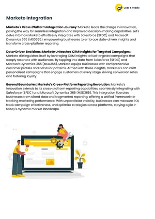 Marketo's Cross-Platform Integration Journey: Marketo leads the charge in innovation,
paving the way for seamless integration and improved decision-making capabilities. Let's
delve into how Marketo effortlessly integrates with Salesforce (SFDC) and Microsoft
Dynamics 365 (MSD365), empowering businesses to embrace data-driven insights and
transform cross-platform reporting.
Data-Driven Decisions: Marketo Unleashes CRM Insights for Targeted Campaigns:
Marketo distinguishes itself by leveraging CRM insights to fuel targeted campaigns that
deeply resonate with audiences. By tapping into data from Salesforce (SFDC) and
Microsoft Dynamics 365 (MSD365), Marketo equips businesses with comprehensive
customer profiles and behavior patterns. Armed with these insights, marketers can craft
personalized campaigns that engage customers at every stage, driving conversion rates
and fostering loyalty.
Beyond Boundaries: Marketo's Cross-Platform Reporting Revolution: Marketo's
innovation extends to its cross-platform reporting capabilities, seamlessly integrating with
Salesforce (SFDC) and Microsoft Dynamics 365 (MSD365). This integration liberates
businesses from siloed data and fragmented reporting, offering a unified framework for
tracking marketing performance. With unparalleled visibility, businesses can measure ROI,
track campaign effectiveness, and optimize strategies across platforms, staying agile in
today's dynamic market landscape.
Marketo Integration
 