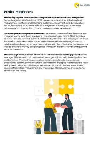 Maximizing Impact: Pardot's Lead Management Excellence with SFDC Integration:
Pardot, integrated with Salesforce (SFDC), serves as a catalyst for optimizing lead
management workflows and enhancing customer engagement. Let's delve into how
Pardot, in sync with SFDC, elevates lead management efficiency and streamlines
communication channels for a more immersive customer experience.
Optimizing Lead Management Workflows: Pardot and Salesforce (SFDC) redefine lead
management by seamlessly integrating marketing and sales teams. This integration
ensures leads are nurtured, qualified, and smoothly transitioned to sales representatives.
Automation plays a key role as Pardot streamlines workflows, assigning scores, and
prioritizing leads based on engagement and behavior. This optimization accelerates the
lead-to-customer journey, equipping sales teams with the most relevant and qualified
leads for conversion.
Streamlining Communication Channels for Enhanced Customer Engagement: Pardot
leverages SFDC data to craft personalized messages tailored to individual preferences
and behaviors. Whether through email campaigns, social media interactions, or
personalized content, businesses create seamless and engaging experiences that foster
lasting relationships. By optimizing workflows and communication channels, Pardot
ensures efficient lead management and meaningful interactions that drive customer
satisfaction and loyalty.
Pardot Integrations
 