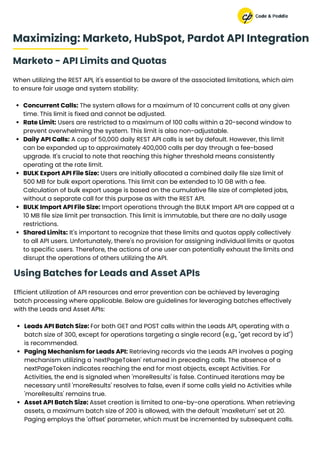 Marketo - API Limits and Quotas
When utilizing the REST API, it's essential to be aware of the associated limitations, which aim
to ensure fair usage and system stability:
Concurrent Calls: The system allows for a maximum of 10 concurrent calls at any given
time. This limit is fixed and cannot be adjusted.
Rate Limit: Users are restricted to a maximum of 100 calls within a 20-second window to
prevent overwhelming the system. This limit is also non-adjustable.
Daily API Calls: A cap of 50,000 daily REST API calls is set by default. However, this limit
can be expanded up to approximately 400,000 calls per day through a fee-based
upgrade. It's crucial to note that reaching this higher threshold means consistently
operating at the rate limit.
BULK Export API File Size: Users are initially allocated a combined daily file size limit of
500 MB for bulk export operations. This limit can be extended to 10 GB with a fee.
Calculation of bulk export usage is based on the cumulative file size of completed jobs,
without a separate call for this purpose as with the REST API.
BULK Import API File Size: Import operations through the BULK Import API are capped at a
10 MB file size limit per transaction. This limit is immutable, but there are no daily usage
restrictions.
Shared Limits: It's important to recognize that these limits and quotas apply collectively
to all API users. Unfortunately, there's no provision for assigning individual limits or quotas
to specific users. Therefore, the actions of one user can potentially exhaust the limits and
disrupt the operations of others utilizing the API.
Maximizing: Marketo, HubSpot, Pardot API Integration
Using Batches for Leads and Asset APIs
Efficient utilization of API resources and error prevention can be achieved by leveraging
batch processing where applicable. Below are guidelines for leveraging batches effectively
with the Leads and Asset APIs:
Leads API Batch Size: For both GET and POST calls within the Leads API, operating with a
batch size of 300, except for operations targeting a single record (e.g., "get record by id")
is recommended.
Paging Mechanism for Leads API: Retrieving records via the Leads API involves a paging
mechanism utilizing a 'nextPageToken' returned in preceding calls. The absence of a
nextPageToken indicates reaching the end for most objects, except Activities. For
Activities, the end is signaled when 'moreResults' is false. Continued iterations may be
necessary until 'moreResults' resolves to false, even if some calls yield no Activities while
'moreResults' remains true.
Asset API Batch Size: Asset creation is limited to one-by-one operations. When retrieving
assets, a maximum batch size of 200 is allowed, with the default 'maxReturn' set at 20.
Paging employs the 'offset' parameter, which must be incremented by subsequent calls.
 