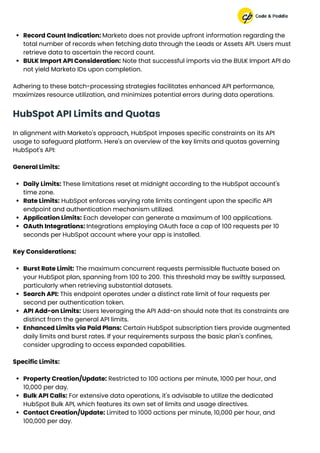 Record Count Indication: Marketo does not provide upfront information regarding the
total number of records when fetching data through the Leads or Assets API. Users must
retrieve data to ascertain the record count.
BULK Import API Consideration: Note that successful imports via the BULK Import API do
not yield Marketo IDs upon completion.
Adhering to these batch-processing strategies facilitates enhanced API performance,
maximizes resource utilization, and minimizes potential errors during data operations.
HubSpot API Limits and Quotas
In alignment with Marketo's approach, HubSpot imposes specific constraints on its API
usage to safeguard platform. Here's an overview of the key limits and quotas governing
HubSpot's API:
General Limits:
Daily Limits: These limitations reset at midnight according to the HubSpot account's
time zone.
Rate Limits: HubSpot enforces varying rate limits contingent upon the specific API
endpoint and authentication mechanism utilized.
Application Limits: Each developer can generate a maximum of 100 applications.
OAuth Integrations: Integrations employing OAuth face a cap of 100 requests per 10
seconds per HubSpot account where your app is installed.
Key Considerations:
Burst Rate Limit: The maximum concurrent requests permissible fluctuate based on
your HubSpot plan, spanning from 100 to 200. This threshold may be swiftly surpassed,
particularly when retrieving substantial datasets.
Search API: This endpoint operates under a distinct rate limit of four requests per
second per authentication token.
API Add-on Limits: Users leveraging the API Add-on should note that its constraints are
distinct from the general API limits.
Enhanced Limits via Paid Plans: Certain HubSpot subscription tiers provide augmented
daily limits and burst rates. If your requirements surpass the basic plan's confines,
consider upgrading to access expanded capabilities.
Specific Limits:
Property Creation/Update: Restricted to 100 actions per minute, 1000 per hour, and
10,000 per day.
Bulk API Calls: For extensive data operations, it's advisable to utilize the dedicated
HubSpot Bulk API, which features its own set of limits and usage directives.
Contact Creation/Update: Limited to 1000 actions per minute, 10,000 per hour, and
100,000 per day.
 