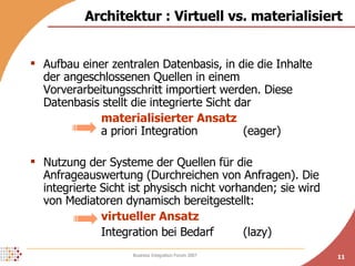 Aufbau einer zentralen Datenbasis, in die die Inhalte der angeschlossenen Quellen in einem Vorverarbeitungsschritt importiert werden. Diese Datenbasis stellt die integrierte Sicht dar   materialisierter Ansatz a priori Integration (eager) Nutzung der Systeme der Quellen für die Anfrageauswertung (Durchreichen von Anfragen). Die integrierte Sicht ist physisch nicht vorhanden; sie wird von Mediatoren dynamisch bereitgestellt: virtueller Ansatz Integration bei Bedarf (lazy) Architektur : Virtuell vs. materialisiert 