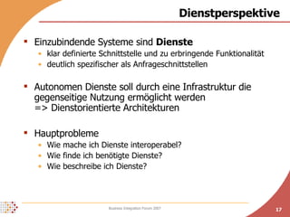 Dienstperspektive Einzubindende Systeme sind  Dienste klar definierte Schnittstelle und zu erbringende Funktionalität deutlich spezifischer als Anfrageschnittstellen Autonomen Dienste soll durch eine Infrastruktur die gegenseitige Nutzung ermöglicht werden => Dienstorientierte Architekturen  Hauptprobleme Wie mache ich Dienste interoperabel? Wie finde ich benötigte Dienste? Wie beschreibe ich Dienste? 