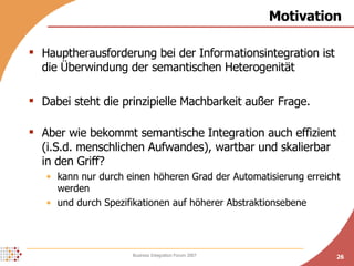 Motivation Hauptherausforderung bei der Informationsintegration ist die Überwindung der semantischen Heterogenität Dabei steht die prinzipielle Machbarkeit außer Frage. Aber wie bekommt semantische Integration auch effizient (i.S.d. menschlichen Aufwandes), wartbar und skalierbar in den Griff? kann nur durch einen höheren Grad der Automatisierung erreicht werden und durch Spezifikationen auf höherer Abstraktionsebene 