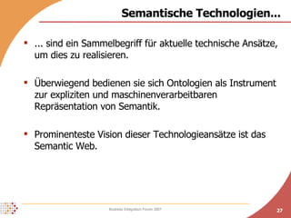Semantische Technologien... ... sind ein Sammelbegriff für aktuelle technische Ansätze, um dies zu realisieren. Überwiegend bedienen sie sich Ontologien als Instrument zur expliziten und maschinenverarbeitbaren Repräsentation von Semantik. Prominenteste Vision dieser Technologieansätze ist das Semantic Web. 