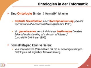 Ontologien in der Informatik Eine  Ontologie  [in der Informatik] ist eine explizite Spezifikation  einer  Konzeptualisierung   [explicit specification of a conceptualization]  (Gruber 1993) ein  gemeinsames  Verständnis einer  bestimmten  Domäne  [shared understanding of a domain of interest]   (Uschold & Grüninger 1996) Formalitätsgrad kann variieren: von kontrollierten Vokabularen bis hin zu schwergewichtigen Ontologien mit logischer Axiomatisierung 