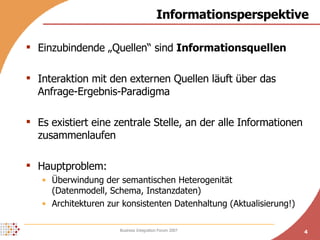 Informationsperspektive Einzubindende „Quellen“ sind  Informationsquellen Interaktion mit den externen Quellen läuft über das Anfrage-Ergebnis-Paradigma Es existiert eine zentrale Stelle, an der alle Informationen zusammenlaufen Hauptproblem:  Überwindung der semantischen Heterogenität  (Datenmodell, Schema, Instanzdaten) Architekturen zur konsistenten Datenhaltung (Aktualisierung!) 