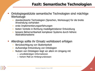 Fazit: Semantische Technologien Ontologiegestützte semantische Technologien sind mächtige Werkzeuge standardisierte Technologien (Sprachen, Werkzeuge) für die breite Anwendung vorhanden erste Implementierungserfahrungen bieten Vorteile in Richtung modellgetriebener Entwicklung bessere Beherrschbarkeit komplexer Systeme durch höhere Abstraktionsebene Allerdings sollte ihr Einsatz wohldosiert erfolgen Berücksichtigung von Skalierbarkeit Aufwendige Entwicklung von Ontologien Nutzen von Ontologien liegt vor allem im Umgang mit unvollständigen Informationen hohem Maß an Hintergrundwissen 