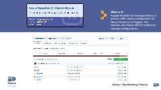 What	is	it?
Puppet	Module	for	Sonatype Nexus	3	
aims	to	offer	native	configuration	of	
Nexus	instances	in	Puppet.	The	
module	uses	Nexus	REST	interface	to	
manage	configuration.
Author:	Wandenberg Peixoto
 