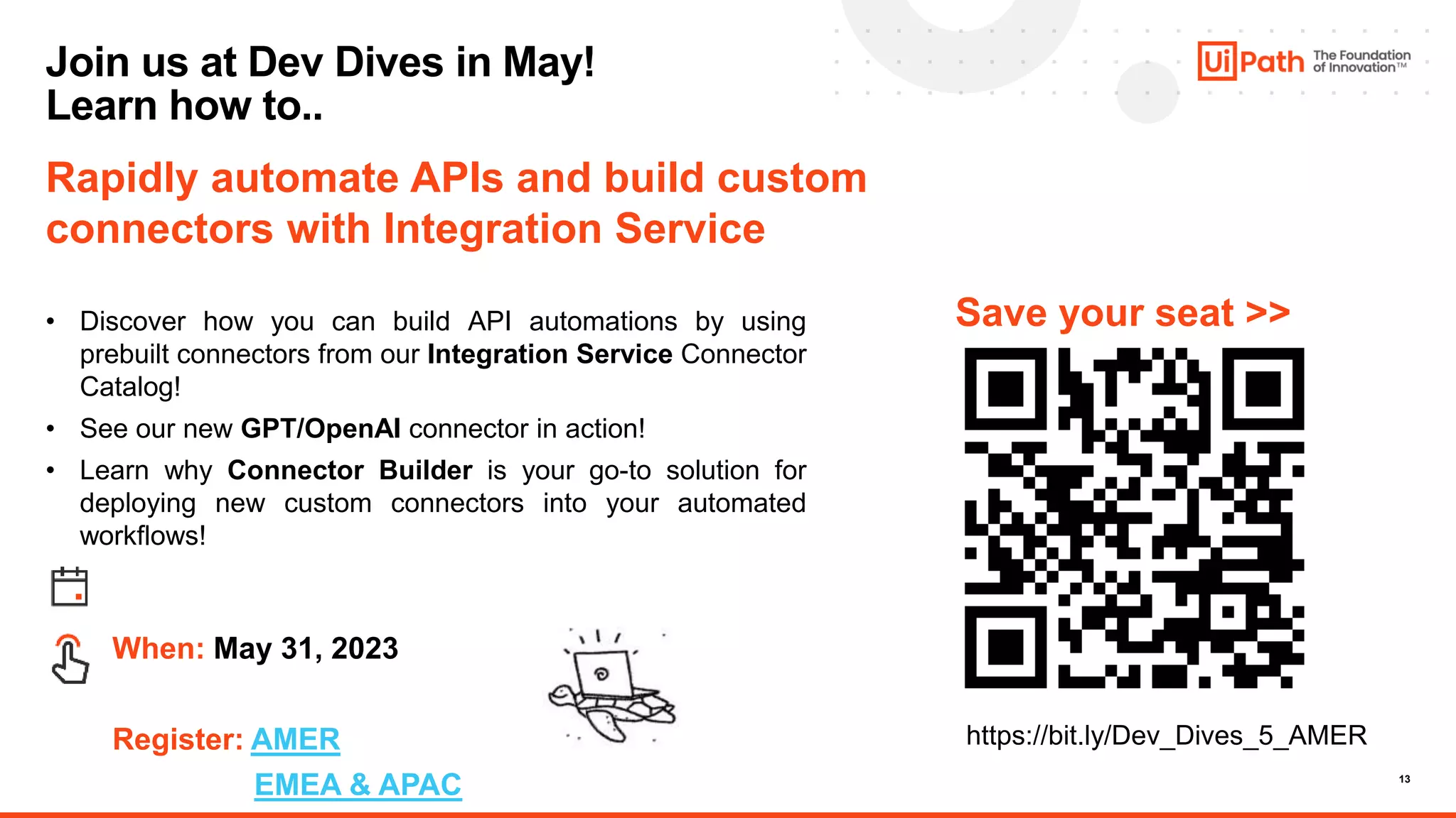 13
Rapidly automate APIs and build custom
connectors with Integration Service
• Discover how you can build API automations by using
prebuilt connectors from our Integration Service Connector
Catalog!
• See our new GPT/OpenAI connector in action!
• Learn why Connector Builder is your go-to solution for
deploying new custom connectors into your automated
workflows!
When: May 31, 2023
Register: AMER
EMEA & APAC
Save your seat >>
Join us at Dev Dives in May!
Learn how to..
https://bit.ly/Dev_Dives_5_AMER
 