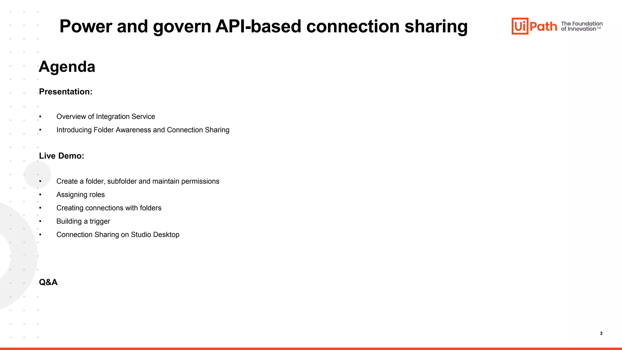 3
Power and govern API-based connection sharing
Presentation:
• Overview of Integration Service
• Introducing Folder Awareness and Connection Sharing
Live Demo:
• Create a folder, subfolder and maintain permissions
• Assigning roles
• Creating connections with folders
• Building a trigger
• Connection Sharing on Studio Desktop
Q&A
Agenda
 