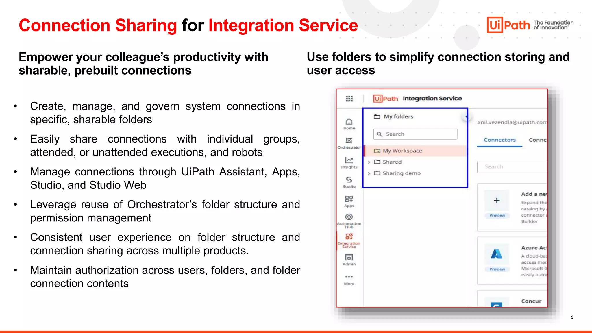 9
Connection Sharing for Integration Service
Empower your colleague’s productivity with
sharable, prebuilt connections
Use folders to simplify connection storing and
user access
• Create, manage, and govern system connections in
specific, sharable folders
• Easily share connections with individual groups,
attended, or unattended executions, and robots
• Manage connections through UiPath Assistant, Apps,
Studio, and Studio Web
• Leverage reuse of Orchestrator’s folder structure and
permission management
• Consistent user experience on folder structure and
connection sharing across multiple products.
• Maintain authorization across users, folders, and folder
connection contents
 