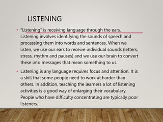 LISTENING
• “Listening” is receiving language through the ears.
Listening involves identifying the sounds of speech and
processing them into words and sentences. When we
listen, we use our ears to receive individual sounds (letters,
stress, rhythm and pauses) and we use our brain to convert
these into messages that mean something to us.
• Listening is any language requires focus and attention. It is
a skill that some people need to work at harder than
others. In addition, teaching the learners a lot of listening
activities is a good way of enlarging their vocabulary.
People who have difficulty concentrating are typically poor
listeners.
 