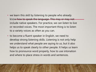 • we learn this skill by listening to people who already
know how to speak the language. This may or may not
include native speakers. For practice, we can listen to live
or recorded voices. The most important thing is to listen
to a variety voices as often as you can.
• to become a fluent speaker in English, we need to
develop strong listening skills. Listening is not only help
we understand what people are saying to us, but it also
helps us to speak clearly to other people. It helps us learn
how to pronounce word properly, how to use intonation
and where to place stress in words and sentences.
 