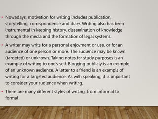 • Nowadays, motivation for writing includes publication,
storytelling, correspondence and diary. Writing also has been
instrumental in keeping history, dissemination of knowledge
through the media and the formation of legal systems.
• A writer may write for a personal enjoyment or use, or for an
audience of one person or more. The audience may be known
(targeted) or unknown. Taking notes for study purposes is an
example of writing to one’s self. Blogging publicly is an example
of an unknown audience. A letter to a friend is an example of
writing for a targeted audience. As with speaking, it is important
to consider your audience when writing.
• There are many different styles of writing, from informal to
formal
 