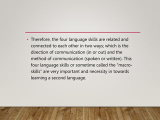 • Therefore, the four language skills are related and
connected to each other in two ways; which is the
direction of communication (in or out) and the
method of communication (spoken or written). This
four language skills or sometime called the “macro-
skills” are very important and necessity in towards
learning a second language.
 