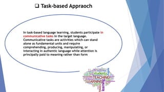 ❑ Task-based Appraoch
In task-based language learning, students participate in
communicative tasks in the target language.
Communicative tasks are activities which can stand
alone as fundamental units and require
comprehending, producing, manipulating, or
interacting in authentic language while attention is
principally paid to meaning rather than form
 