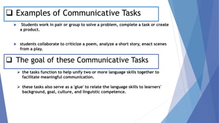 ❑ Examples of Communicative Tasks
 Students work in pair or group to solve a problem, complete a task or create
a product.
 students collaborate to criticize a poem, analyze a short story, enact scenes
from a play.
❑ The goal of these Communicative Tasks
➢ the tasks function to help unify two or more language skills together to
facilitate meaningful communication.
➢ these tasks also serve as a 'glue' to relate the language skills to learners'
background, goal, culture, and linguistic competence.
 