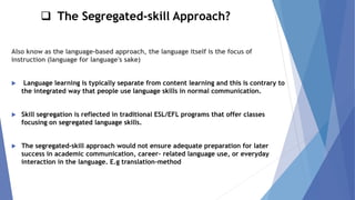 ❑ The Segregated-skill Approach?
Also know as the language-based approach, the language itself is the focus of
instruction (language for language's sake)
 Language learning is typically separate from content learning and this is contrary to
the integrated way that people use language skills in normal communication.
 Skill segregation is reflected in traditional ESL/EFL programs that offer classes
focusing on segregated language skills.
 The segregated-skill approach would not ensure adequate preparation for later
success in academic communication, career- related language use, or everyday
interaction in the language. E.g translation-method
 