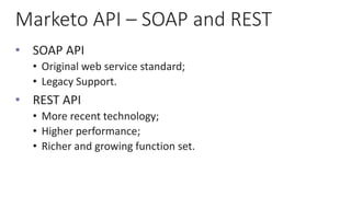 Marketo API – SOAP and REST
• SOAP API
• Original web service standard;
• Legacy Support.
• REST API
• More recent technology;
• Higher performance;
• Richer and growing function set.
 