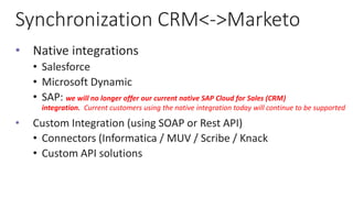 Synchronization CRM<->Marketo
• Native integrations
• Salesforce
• Microsoft Dynamic
• SAP: we will no longer offer our current native SAP Cloud for Sales (CRM)
integration. Current customers using the native integration today will continue to be supported
• Custom Integration (using SOAP or Rest API)
• Connectors (Informatica / MUV / Scribe / Knack
• Custom API solutions
 