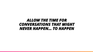 ALLOW THE TIME FOR
CONVERSATIONS THAT MIGHT
NEVER HAPPEN… TO HAPPEN
 