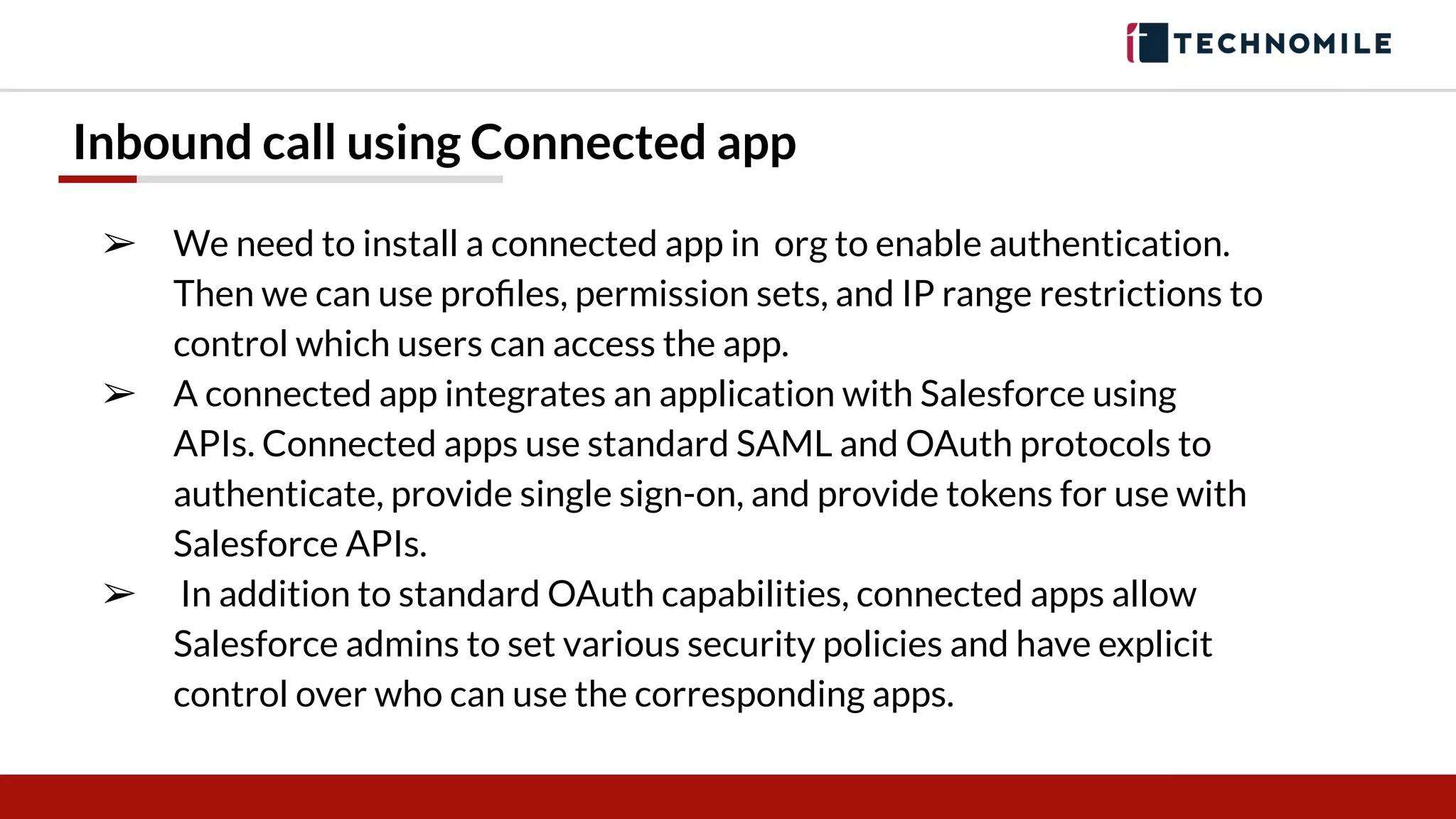 Inbound call using Connected app
➢ We need to install a connected app in org to enable authentication.
Then we can use proﬁles, permission sets, and IP range restrictions to
control which users can access the app.
➢ A connected app integrates an application with Salesforce using
APIs. Connected apps use standard SAML and OAuth protocols to
authenticate, provide single sign-on, and provide tokens for use with
Salesforce APIs.
➢ In addition to standard OAuth capabilities, connected apps allow
Salesforce admins to set various security policies and have explicit
control over who can use the corresponding apps.
 