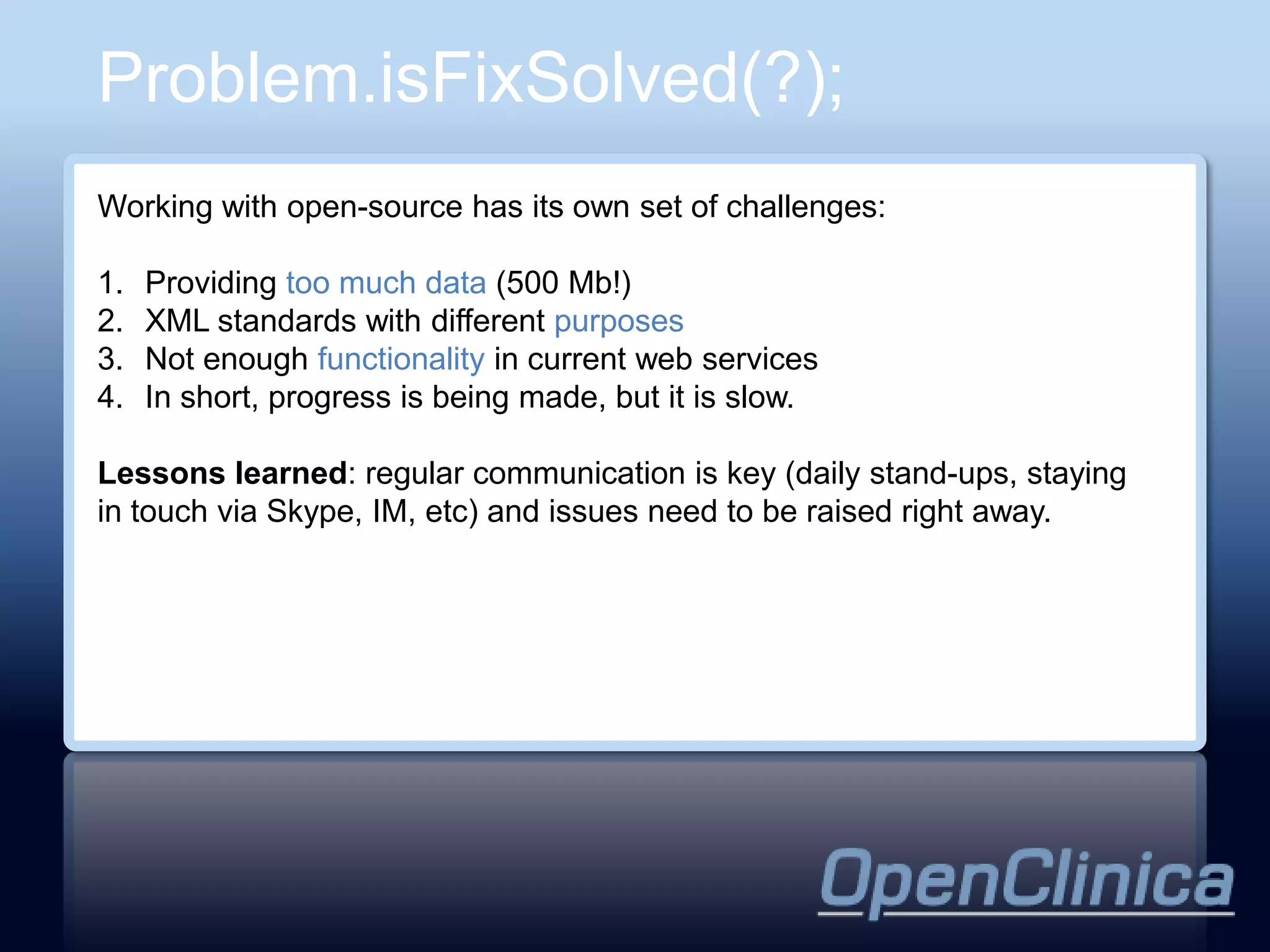 Problem.isFixSolved(?);
Working with open-source has its own set of challenges:

1.   Providing too much data (500 Mb!)
2.   XML standards with different purposes
3.   Not enough functionality in current web services
4.   In short, progress is being made, but it is slow.

Lessons learned: regular communication is key (daily stand-ups, staying
in touch via Skype, IM, etc) and issues need to be raised right away.
 